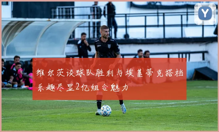 维尔茨谈球队胜利与埃基蒂克搭档乐趣尽显2亿组合魅力