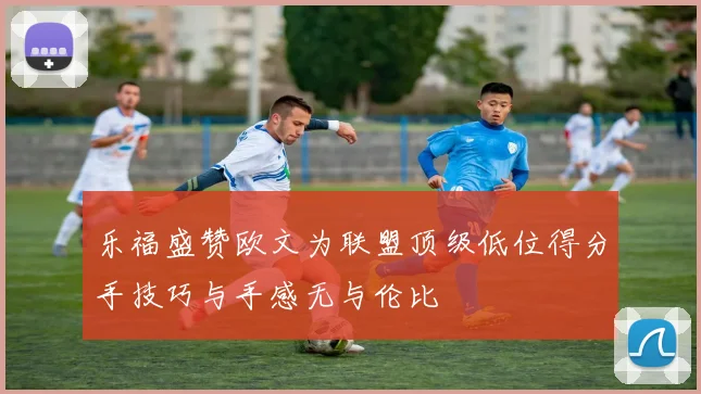 乐福盛赞欧文为联盟顶级低位得分手技巧与手感无与伦比