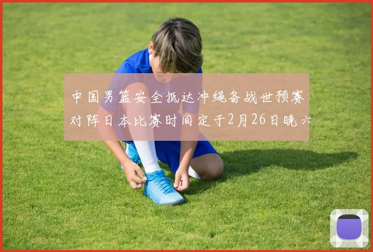 中国男篮安全抵达冲绳备战世预赛对阵日本比赛时间定于2月26日晚六点五分