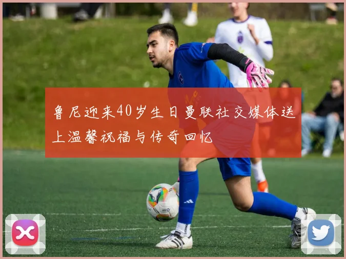 鲁尼迎来40岁生日曼联社交媒体送上温馨祝福与传奇回忆