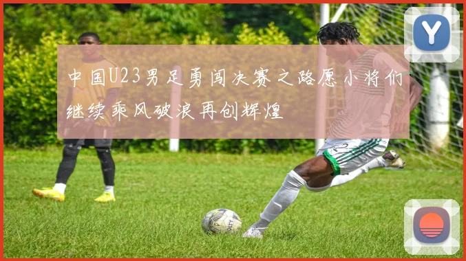 中国U23男足勇闯决赛之路愿小将们继续乘风破浪再创辉煌