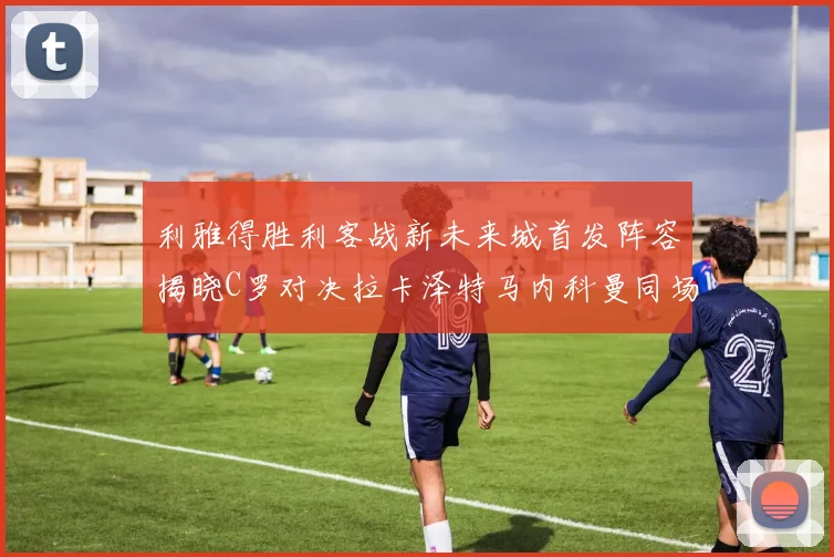 利雅得胜利客战新未来城首发阵容揭晓C罗对决拉卡泽特马内科曼同场竞技