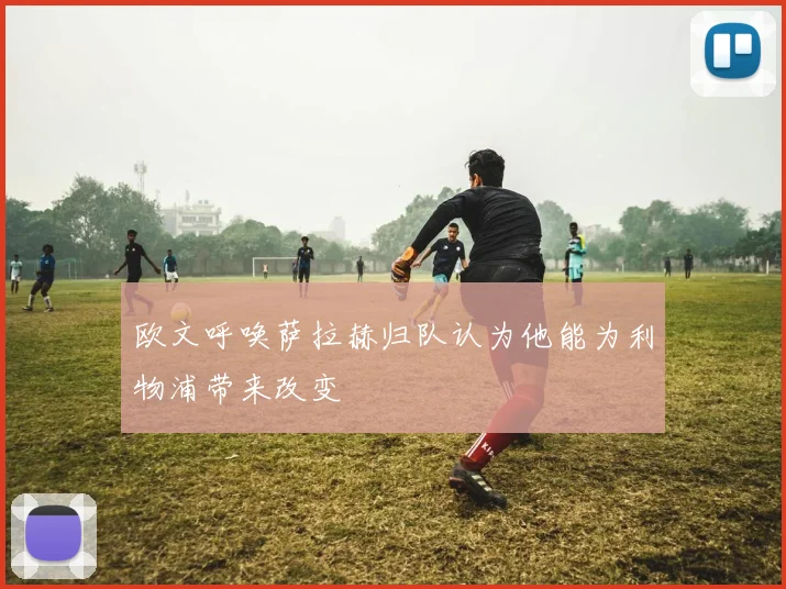 欧文呼唤萨拉赫归队认为他能为利物浦带来改变