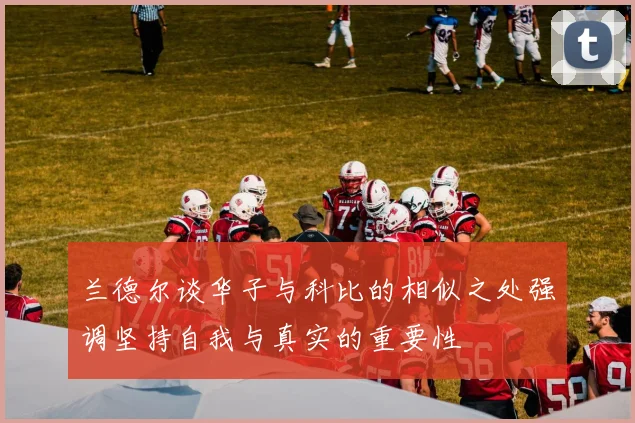 兰德尔谈华子与科比的相似之处强调坚持自我与真实的重要性