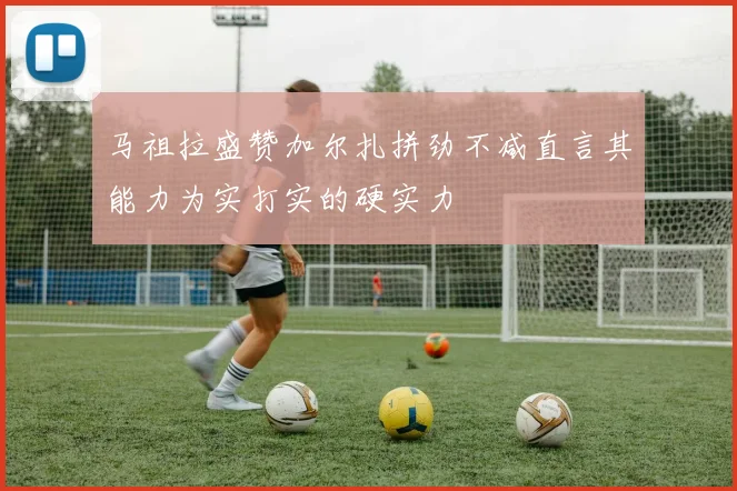 马祖拉盛赞加尔扎拼劲不减直言其能力为实打实的硬实力