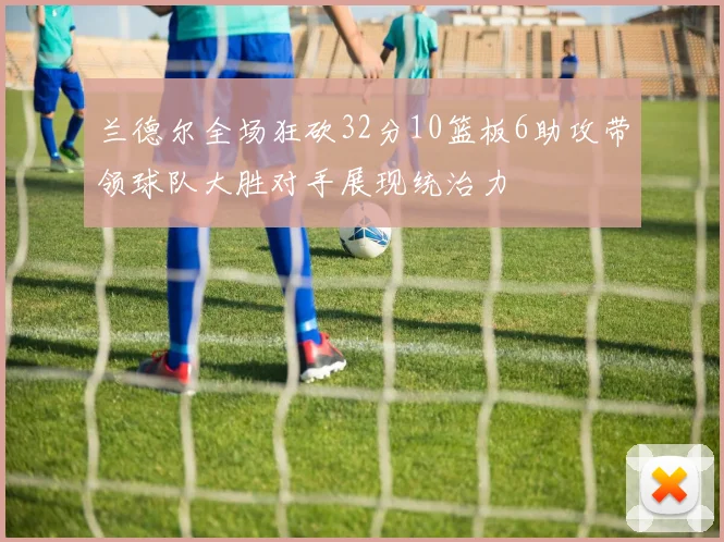 兰德尔全场狂砍32分10篮板6助攻带领球队大胜对手展现统治力