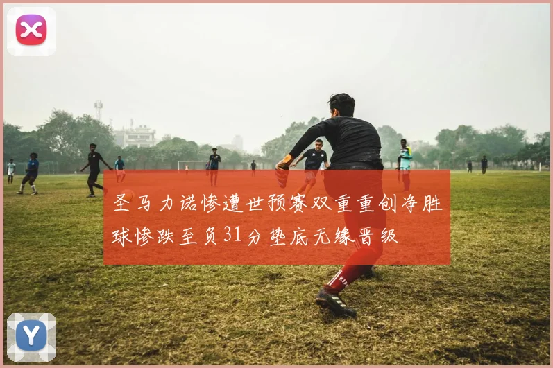 圣马力诺惨遭世预赛双重重创净胜球惨跌至负31分垫底无缘晋级