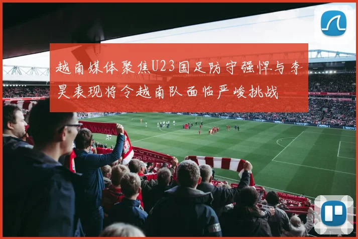越南媒体聚焦U23国足防守强悍与李昊表现将令越南队面临严峻挑战