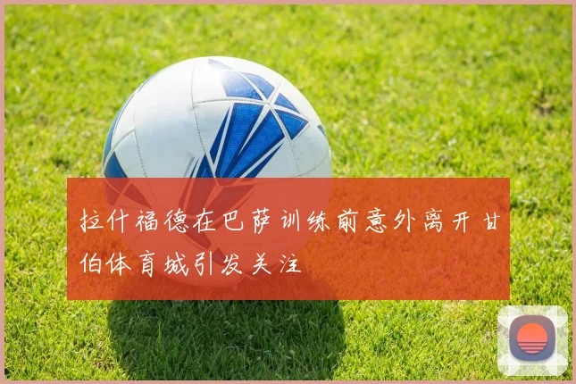 拉什福德在巴萨训练前意外离开甘伯体育城引发关注