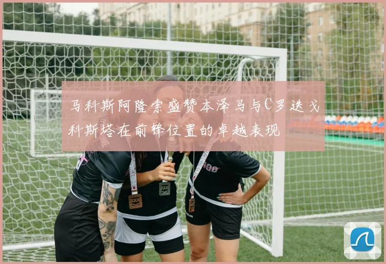 马科斯阿隆索盛赞本泽马与C罗迭戈科斯塔在前锋位置的卓越表现