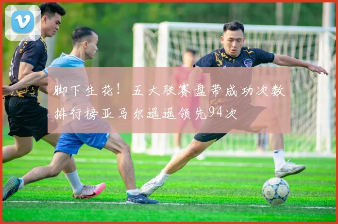 脚下生花！五大联赛盘带成功次数排行榜亚马尔遥遥领先94次