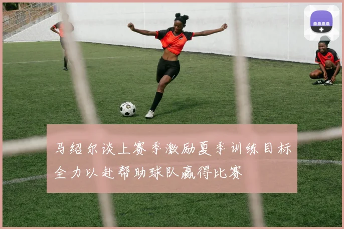 马绍尔谈上赛季激励夏季训练目标全力以赴帮助球队赢得比赛