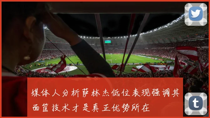 媒体人分析萨林杰低位表现强调其面筐技术才是真正优势所在