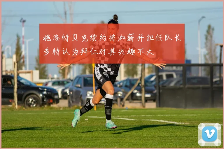 施洛特贝克续约将加薪并担任队长多特认为拜仁对其兴趣不大