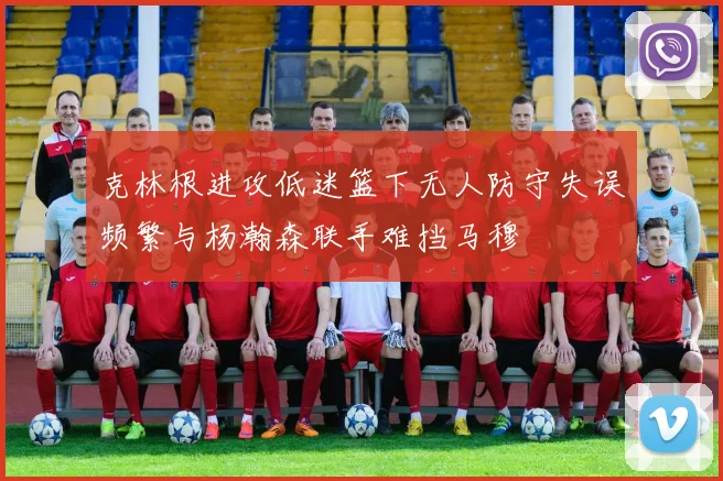 克林根进攻低迷篮下无人防守失误频繁与杨瀚森联手难挡马穆