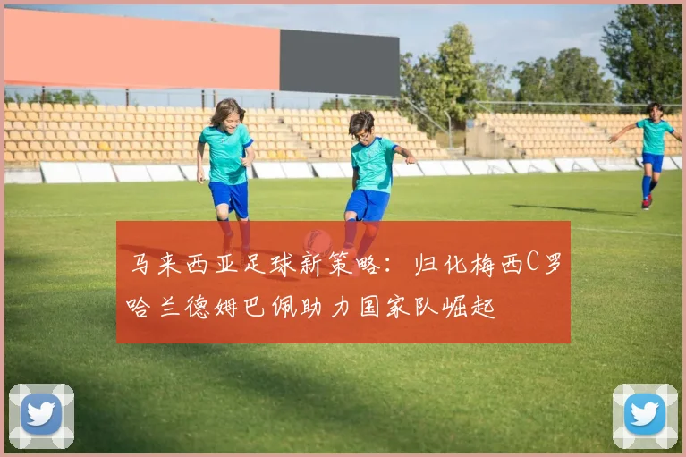 马来西亚足球新策略：归化梅西C罗哈兰德姆巴佩助力国家队崛起
