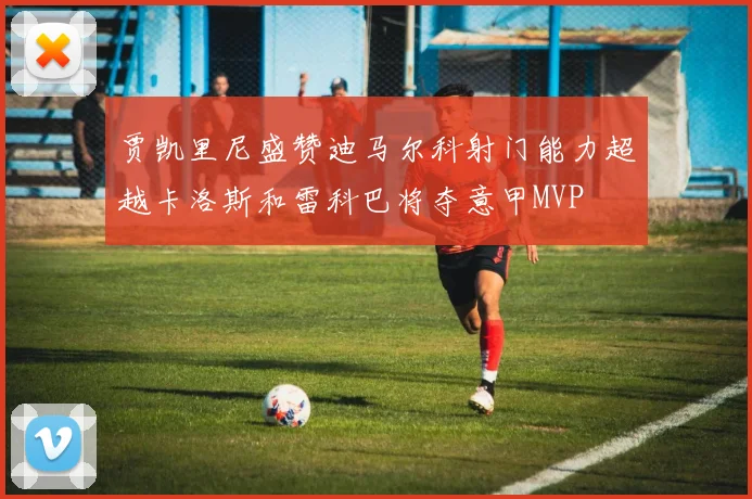 贾凯里尼盛赞迪马尔科射门能力超越卡洛斯和雷科巴将夺意甲MVP